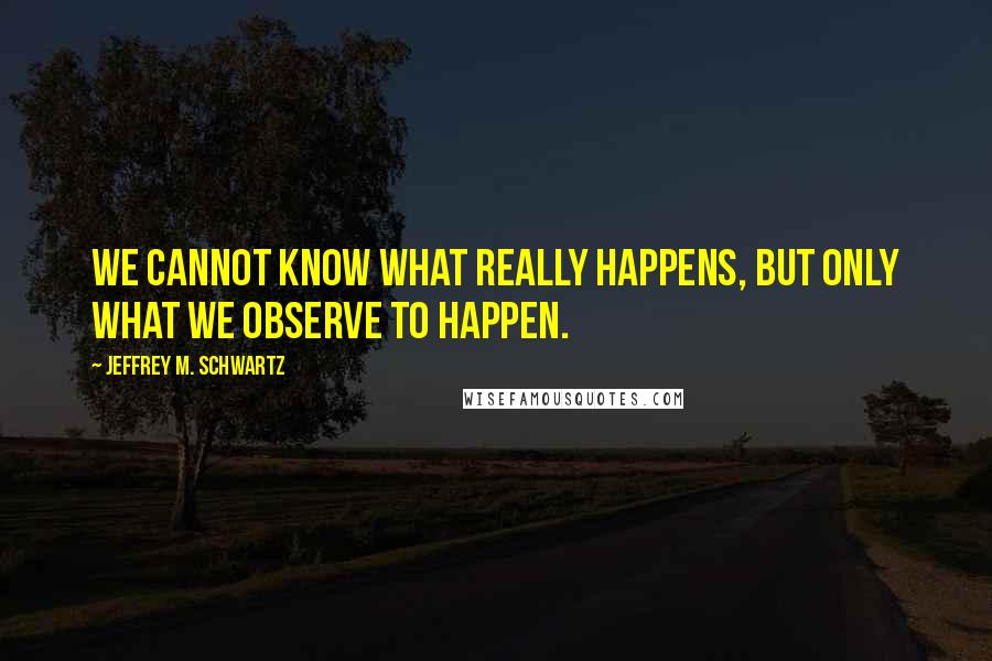 Jeffrey M. Schwartz Quotes: we cannot know what really happens, but only what we observe to happen.