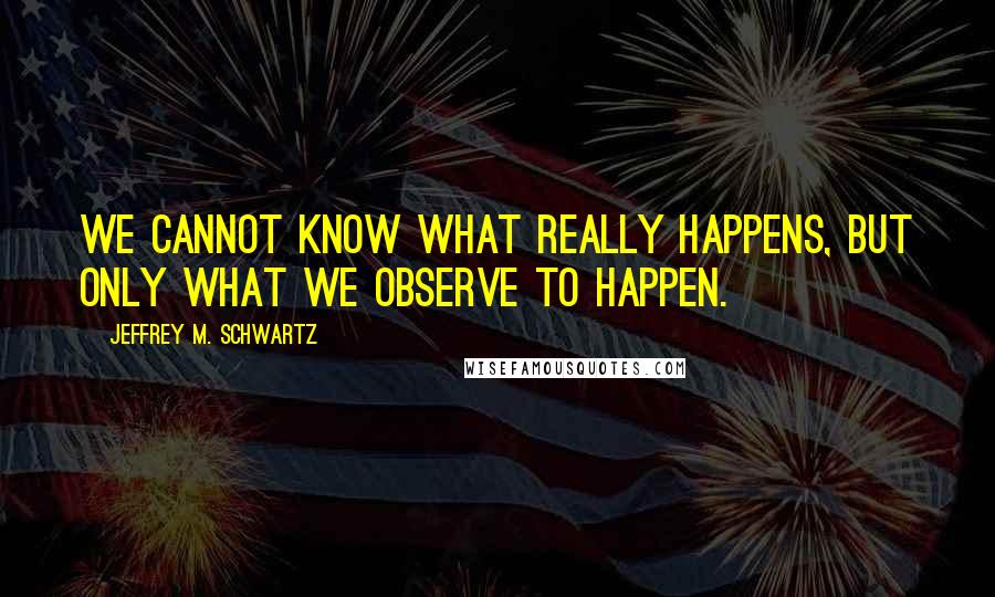 Jeffrey M. Schwartz Quotes: we cannot know what really happens, but only what we observe to happen.
