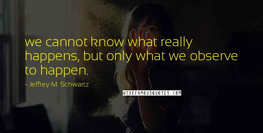 Jeffrey M. Schwartz Quotes: we cannot know what really happens, but only what we observe to happen.