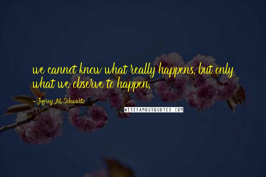 Jeffrey M. Schwartz Quotes: we cannot know what really happens, but only what we observe to happen.