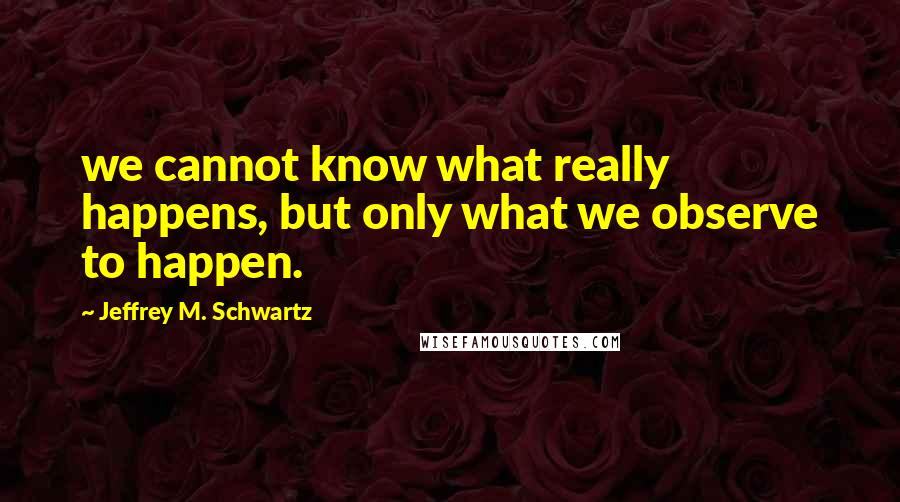 Jeffrey M. Schwartz Quotes: we cannot know what really happens, but only what we observe to happen.