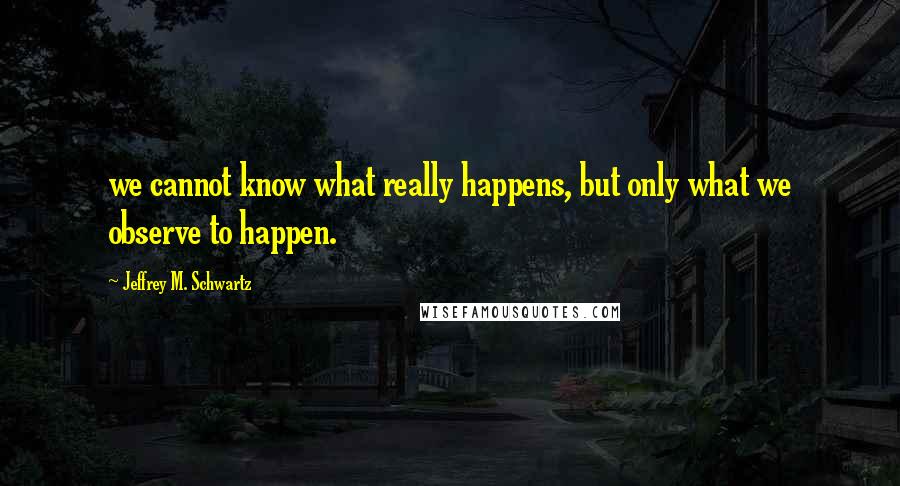 Jeffrey M. Schwartz Quotes: we cannot know what really happens, but only what we observe to happen.