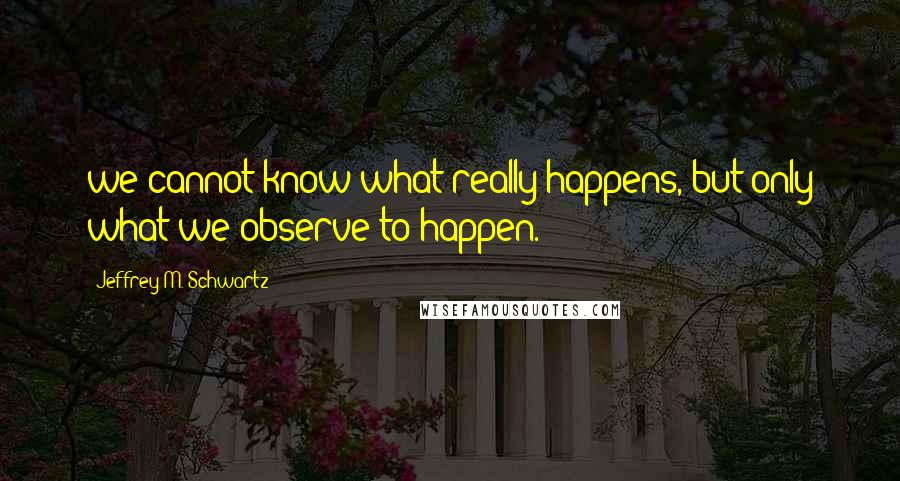 Jeffrey M. Schwartz Quotes: we cannot know what really happens, but only what we observe to happen.