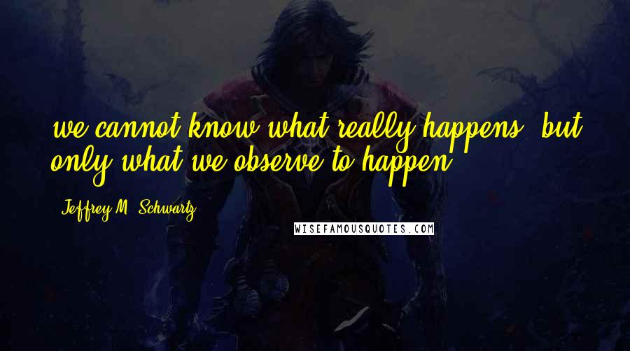 Jeffrey M. Schwartz Quotes: we cannot know what really happens, but only what we observe to happen.