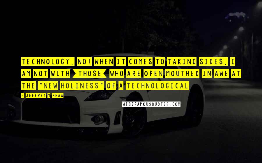 Jeffrey M Shaw Quotes: Technology. No! When it comes to taking sides, I am not with [those] who are open mouthed in awe at the "new holiness" of a technological