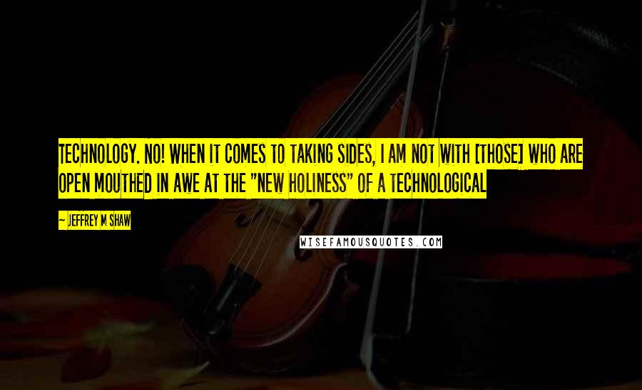 Jeffrey M Shaw Quotes: Technology. No! When it comes to taking sides, I am not with [those] who are open mouthed in awe at the "new holiness" of a technological