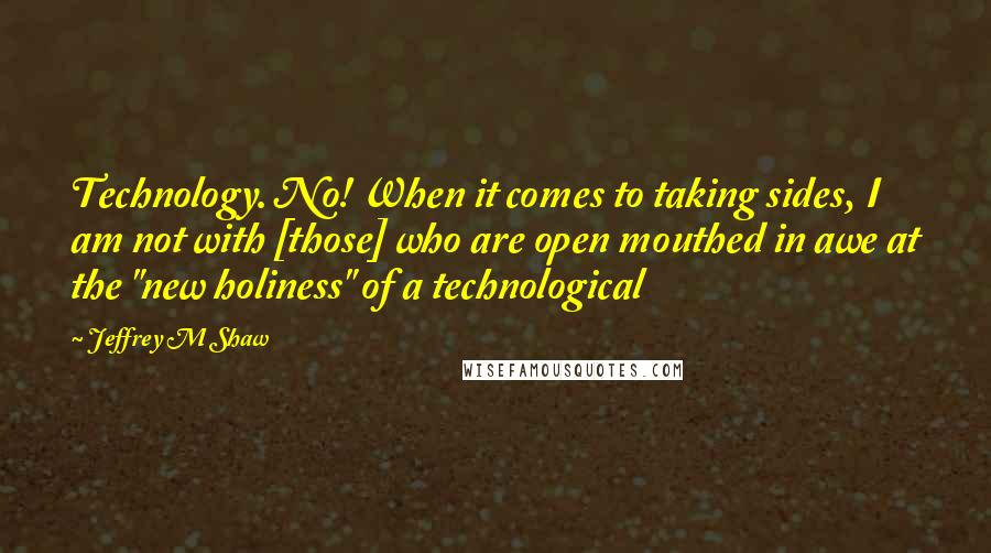 Jeffrey M Shaw Quotes: Technology. No! When it comes to taking sides, I am not with [those] who are open mouthed in awe at the "new holiness" of a technological