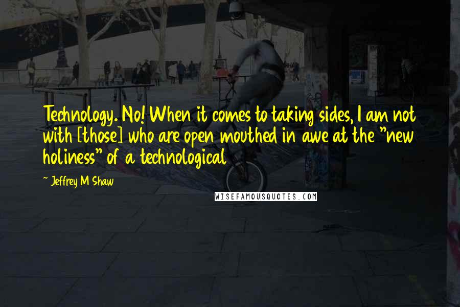 Jeffrey M Shaw Quotes: Technology. No! When it comes to taking sides, I am not with [those] who are open mouthed in awe at the "new holiness" of a technological