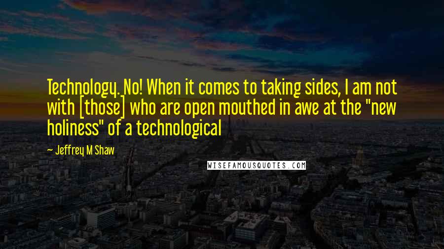 Jeffrey M Shaw Quotes: Technology. No! When it comes to taking sides, I am not with [those] who are open mouthed in awe at the "new holiness" of a technological