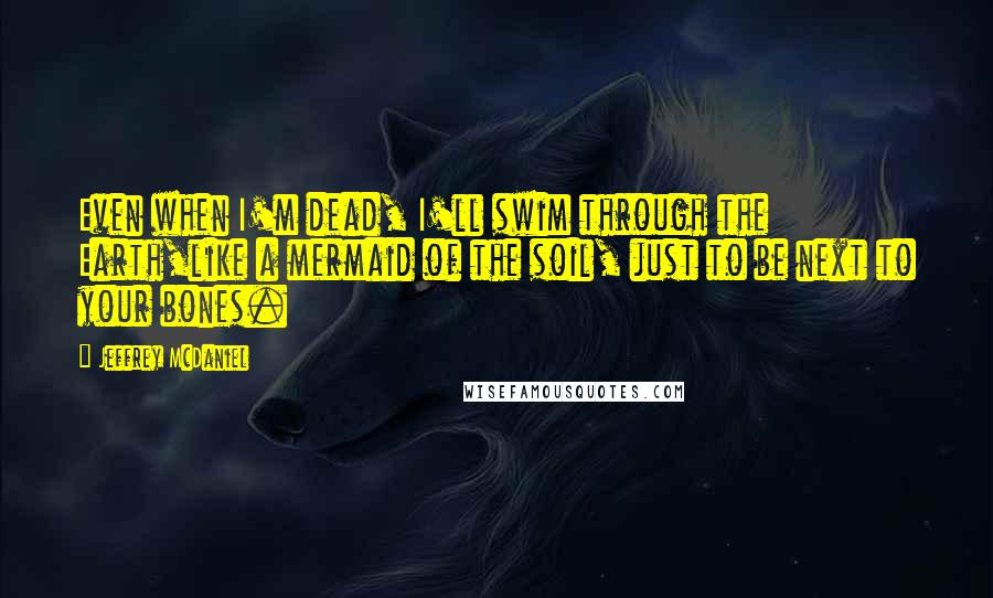 Jeffrey McDaniel Quotes: Even when I'm dead, I'll swim through the Earth,like a mermaid of the soil, just to be next to your bones.