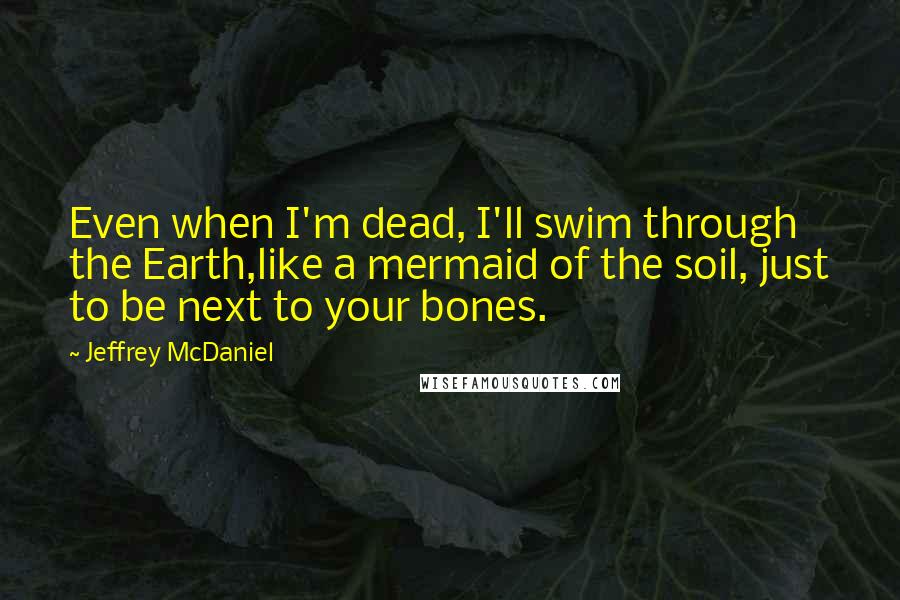 Jeffrey McDaniel Quotes: Even when I'm dead, I'll swim through the Earth,like a mermaid of the soil, just to be next to your bones.
