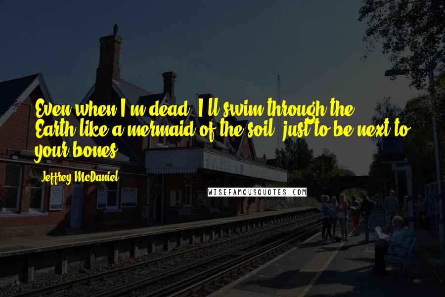 Jeffrey McDaniel Quotes: Even when I'm dead, I'll swim through the Earth,like a mermaid of the soil, just to be next to your bones.