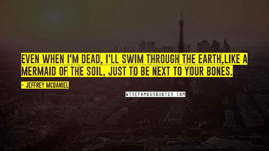 Jeffrey McDaniel Quotes: Even when I'm dead, I'll swim through the Earth,like a mermaid of the soil, just to be next to your bones.