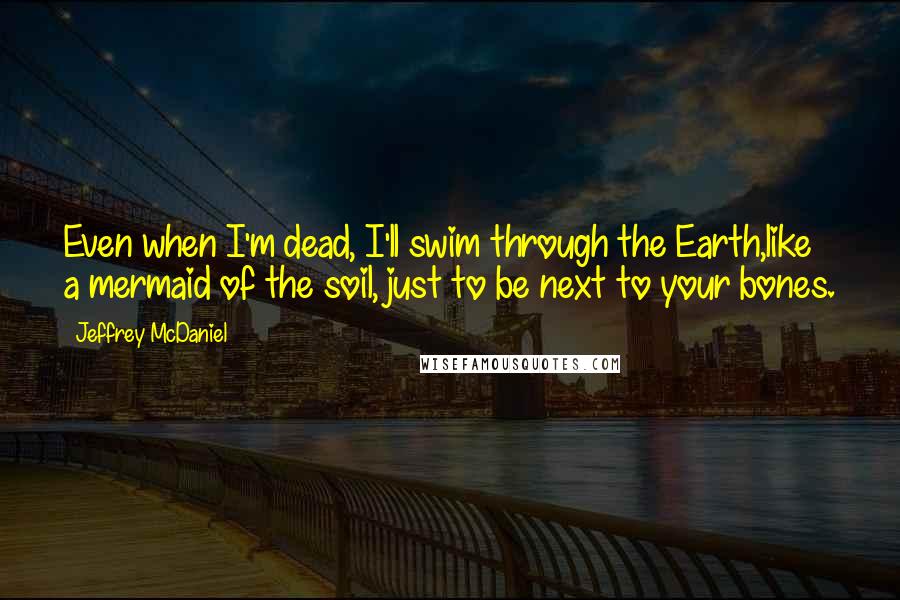 Jeffrey McDaniel Quotes: Even when I'm dead, I'll swim through the Earth,like a mermaid of the soil, just to be next to your bones.