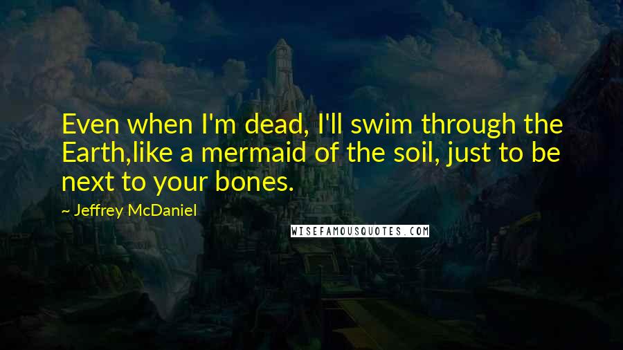 Jeffrey McDaniel Quotes: Even when I'm dead, I'll swim through the Earth,like a mermaid of the soil, just to be next to your bones.