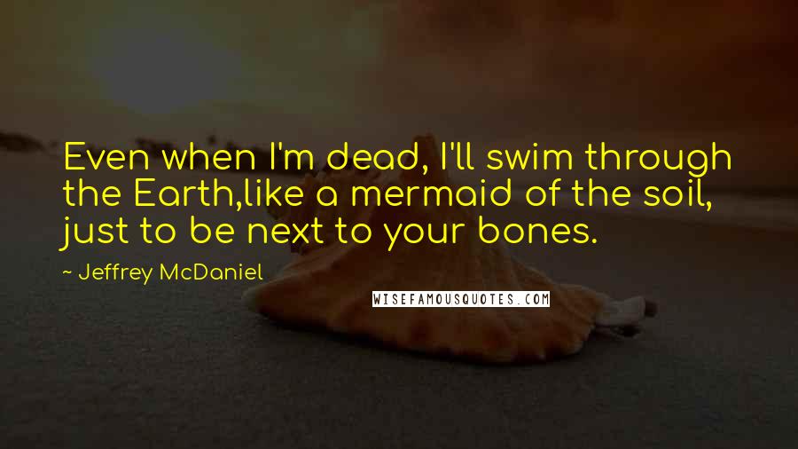 Jeffrey McDaniel Quotes: Even when I'm dead, I'll swim through the Earth,like a mermaid of the soil, just to be next to your bones.