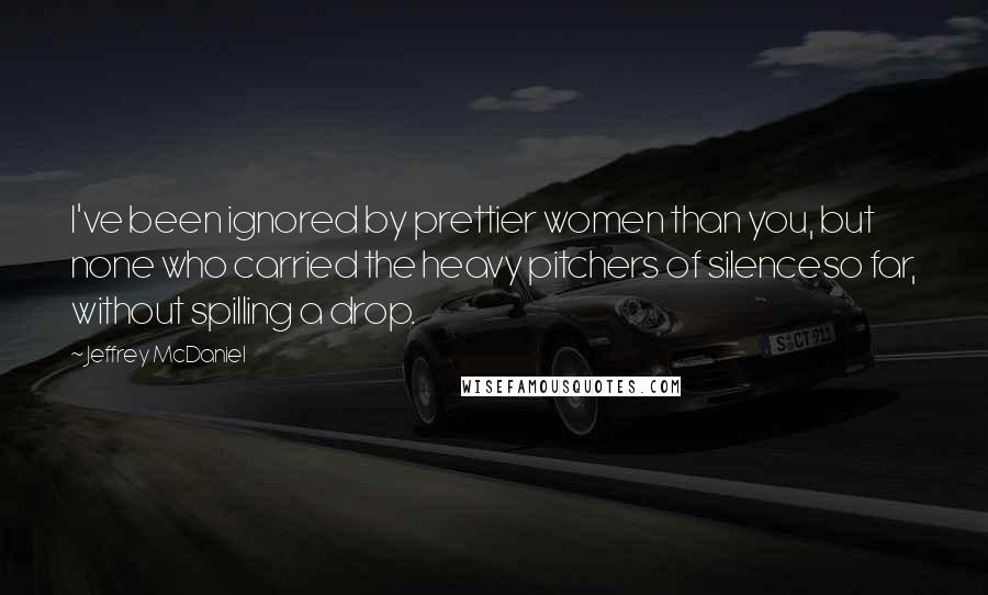 Jeffrey McDaniel Quotes: I've been ignored by prettier women than you, but none who carried the heavy pitchers of silenceso far, without spilling a drop.