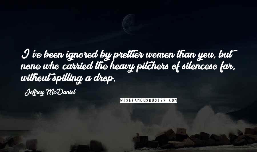 Jeffrey McDaniel Quotes: I've been ignored by prettier women than you, but none who carried the heavy pitchers of silenceso far, without spilling a drop.