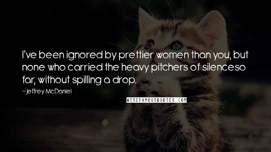 Jeffrey McDaniel Quotes: I've been ignored by prettier women than you, but none who carried the heavy pitchers of silenceso far, without spilling a drop.