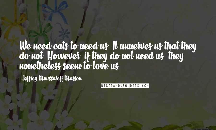 Jeffrey Moussaieff Masson Quotes: We need cats to need us. It unnerves us that they do not. However, if they do not need us, they nonetheless seem to love us.