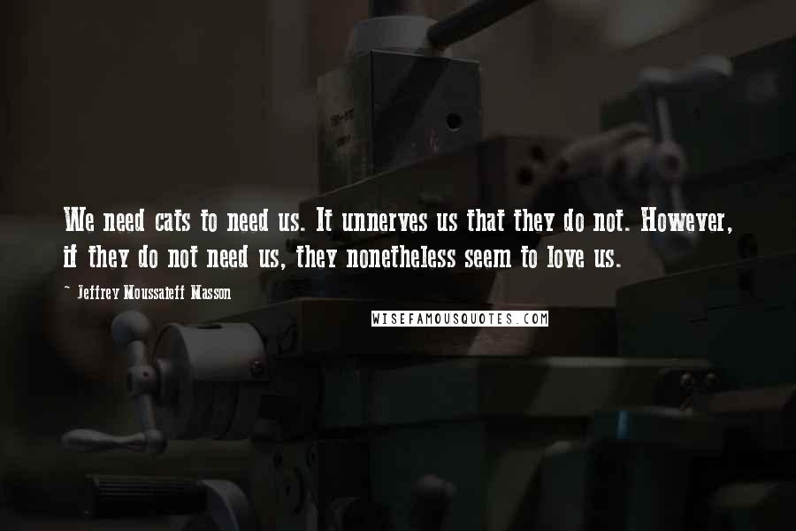 Jeffrey Moussaieff Masson Quotes: We need cats to need us. It unnerves us that they do not. However, if they do not need us, they nonetheless seem to love us.