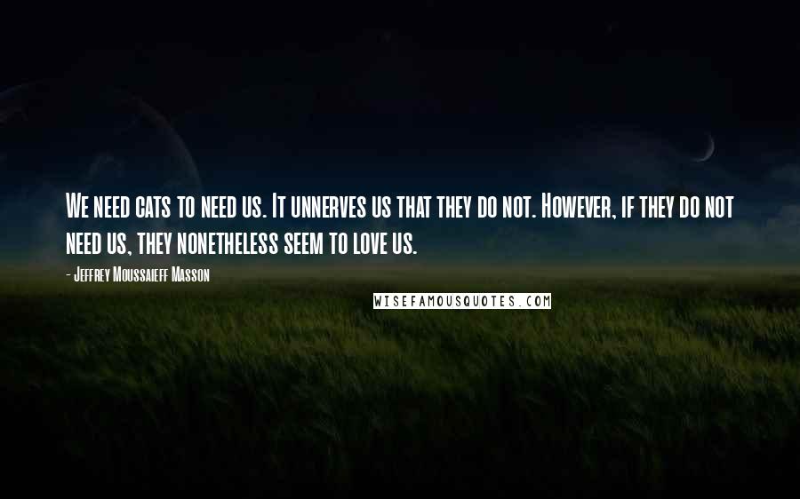 Jeffrey Moussaieff Masson Quotes: We need cats to need us. It unnerves us that they do not. However, if they do not need us, they nonetheless seem to love us.