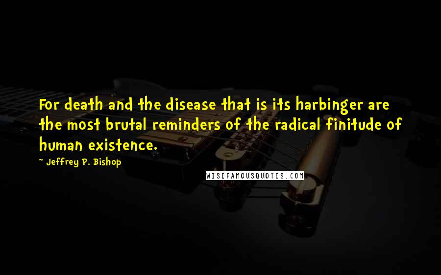 Jeffrey P. Bishop Quotes: For death and the disease that is its harbinger are the most brutal reminders of the radical finitude of human existence.