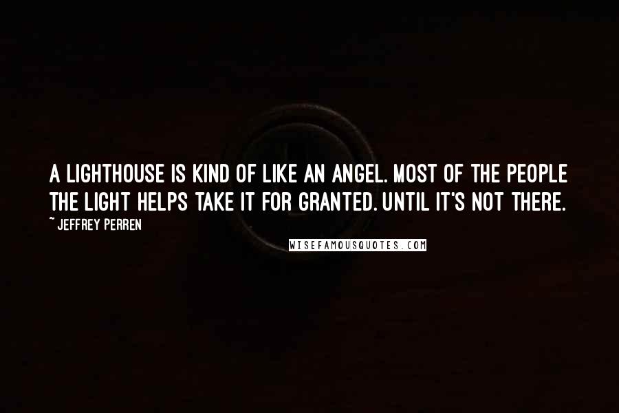 Jeffrey Perren Quotes: A lighthouse is kind of like an angel. Most of the people the light helps take it for granted. Until it's not there.