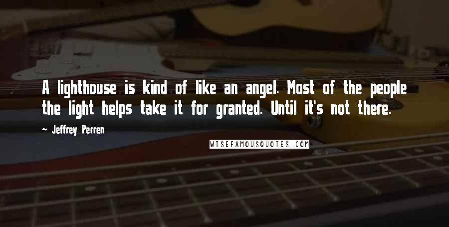 Jeffrey Perren Quotes: A lighthouse is kind of like an angel. Most of the people the light helps take it for granted. Until it's not there.