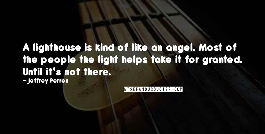 Jeffrey Perren Quotes: A lighthouse is kind of like an angel. Most of the people the light helps take it for granted. Until it's not there.