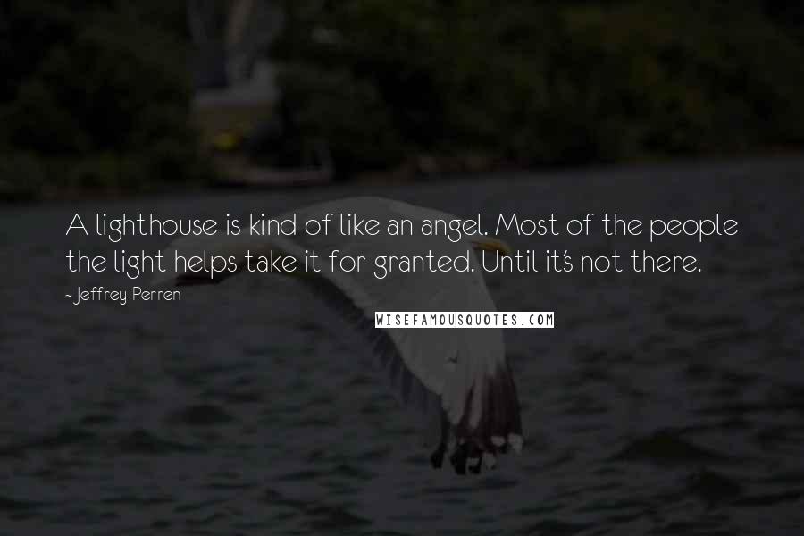 Jeffrey Perren Quotes: A lighthouse is kind of like an angel. Most of the people the light helps take it for granted. Until it's not there.