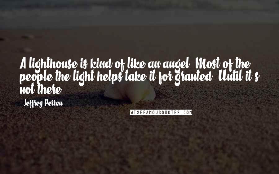 Jeffrey Perren Quotes: A lighthouse is kind of like an angel. Most of the people the light helps take it for granted. Until it's not there.