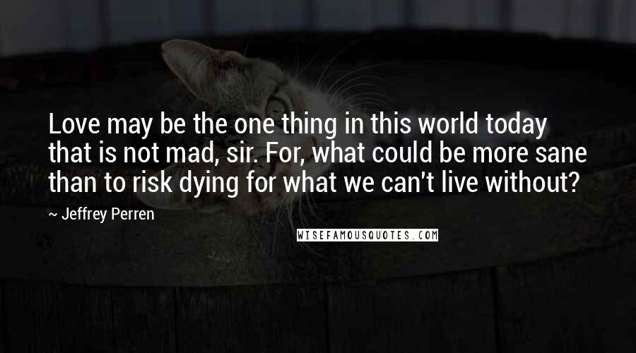 Jeffrey Perren Quotes: Love may be the one thing in this world today that is not mad, sir. For, what could be more sane than to risk dying for what we can't live without?