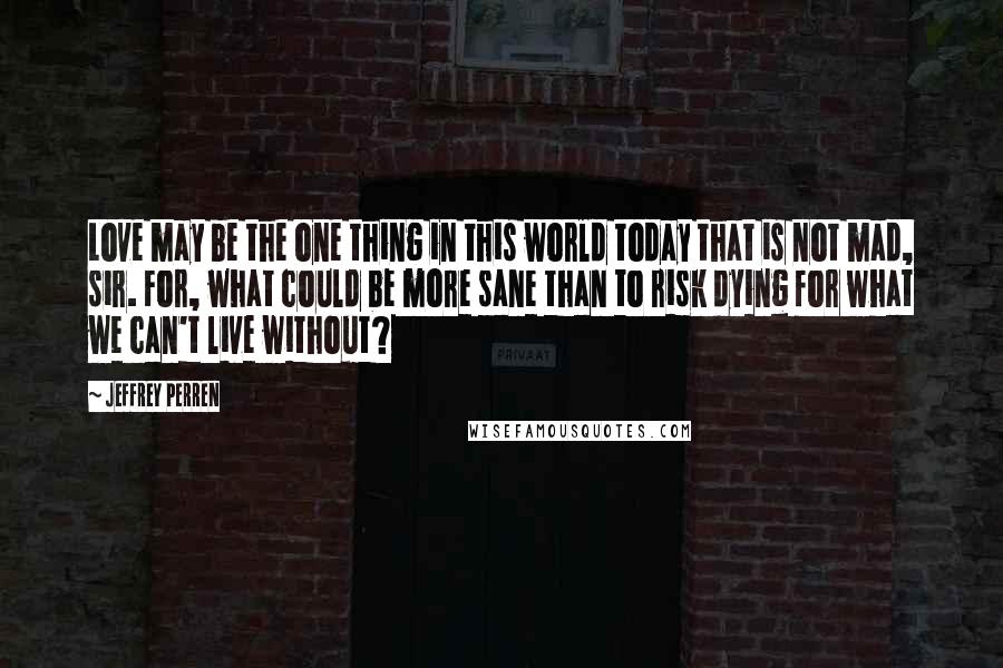 Jeffrey Perren Quotes: Love may be the one thing in this world today that is not mad, sir. For, what could be more sane than to risk dying for what we can't live without?