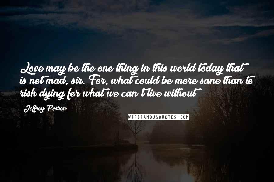 Jeffrey Perren Quotes: Love may be the one thing in this world today that is not mad, sir. For, what could be more sane than to risk dying for what we can't live without?