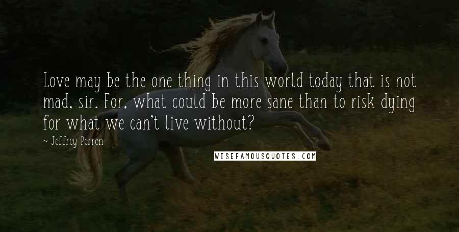 Jeffrey Perren Quotes: Love may be the one thing in this world today that is not mad, sir. For, what could be more sane than to risk dying for what we can't live without?