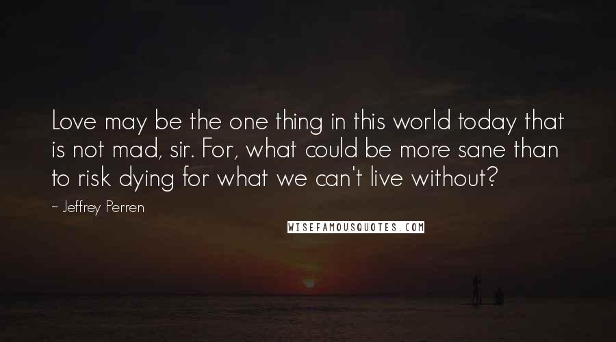 Jeffrey Perren Quotes: Love may be the one thing in this world today that is not mad, sir. For, what could be more sane than to risk dying for what we can't live without?