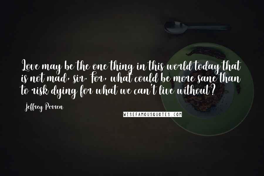 Jeffrey Perren Quotes: Love may be the one thing in this world today that is not mad, sir. For, what could be more sane than to risk dying for what we can't live without?