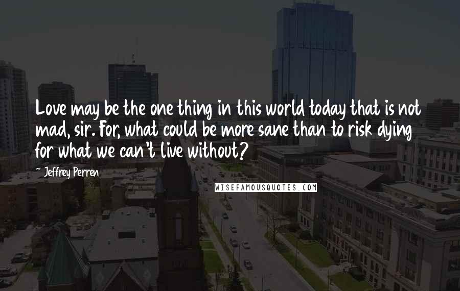 Jeffrey Perren Quotes: Love may be the one thing in this world today that is not mad, sir. For, what could be more sane than to risk dying for what we can't live without?