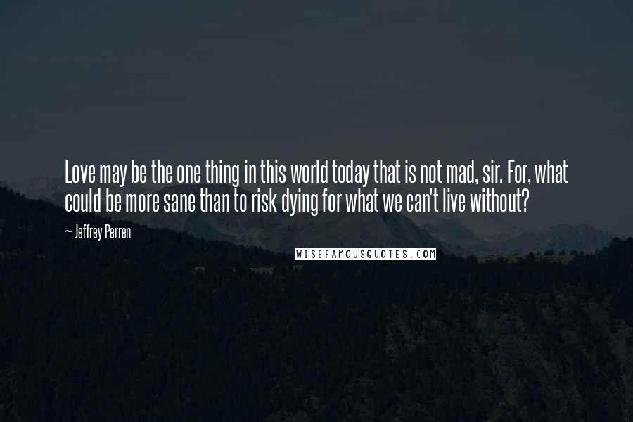 Jeffrey Perren Quotes: Love may be the one thing in this world today that is not mad, sir. For, what could be more sane than to risk dying for what we can't live without?