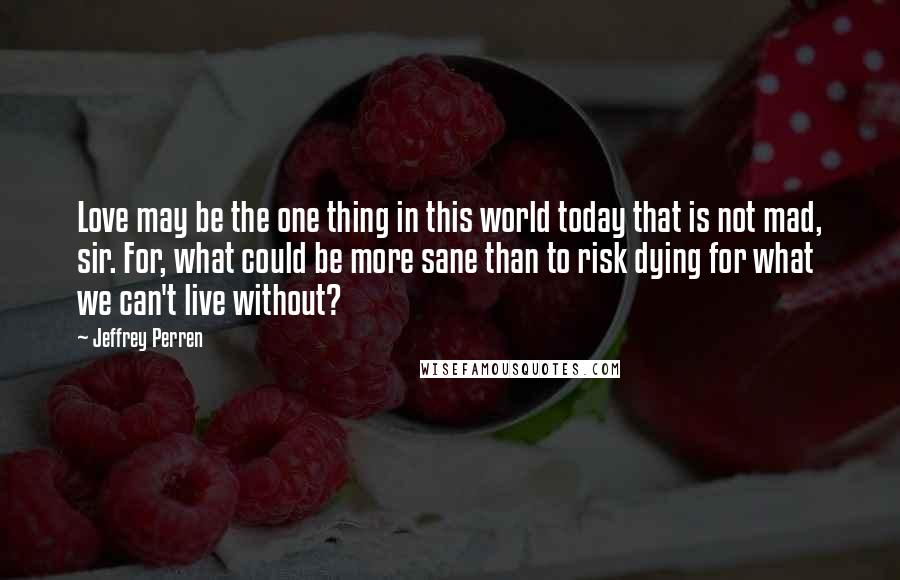 Jeffrey Perren Quotes: Love may be the one thing in this world today that is not mad, sir. For, what could be more sane than to risk dying for what we can't live without?