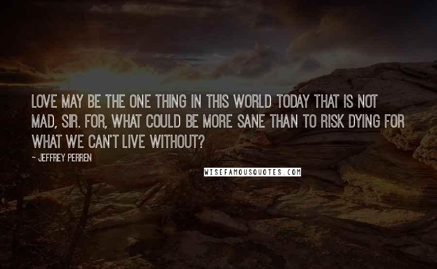 Jeffrey Perren Quotes: Love may be the one thing in this world today that is not mad, sir. For, what could be more sane than to risk dying for what we can't live without?