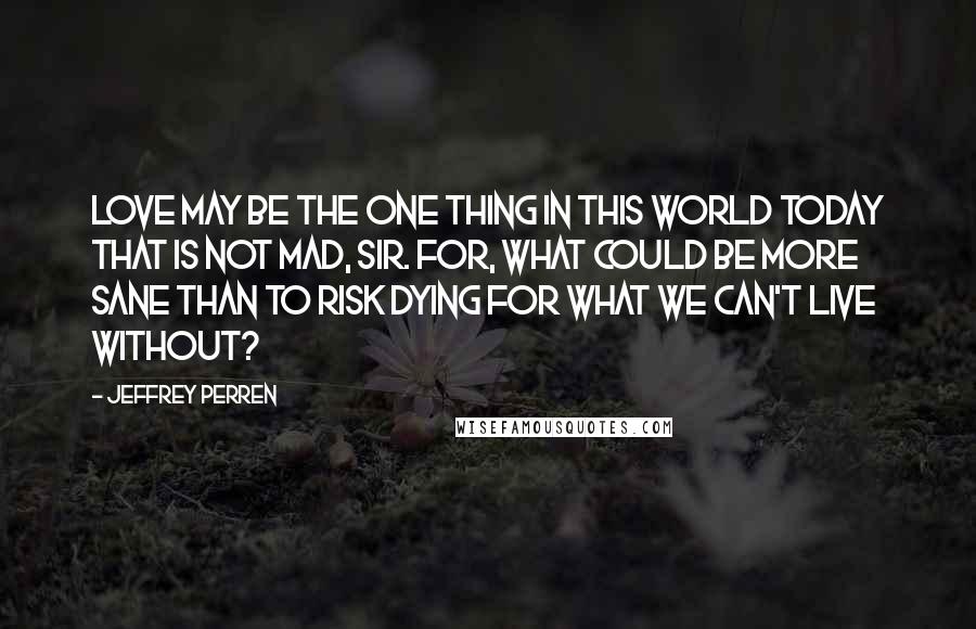 Jeffrey Perren Quotes: Love may be the one thing in this world today that is not mad, sir. For, what could be more sane than to risk dying for what we can't live without?