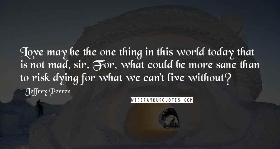 Jeffrey Perren Quotes: Love may be the one thing in this world today that is not mad, sir. For, what could be more sane than to risk dying for what we can't live without?