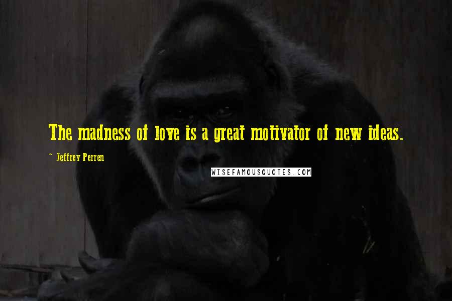 Jeffrey Perren Quotes: The madness of love is a great motivator of new ideas.