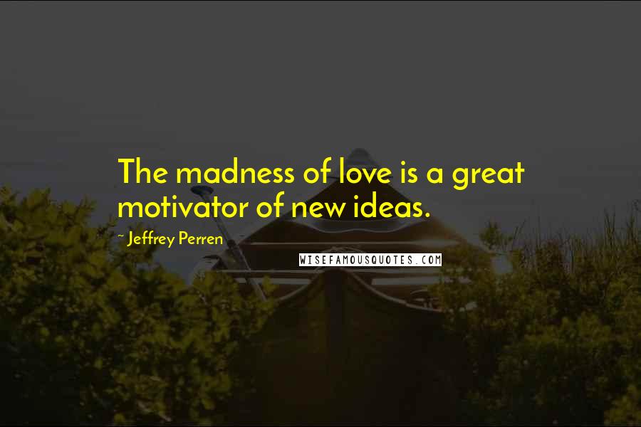 Jeffrey Perren Quotes: The madness of love is a great motivator of new ideas.