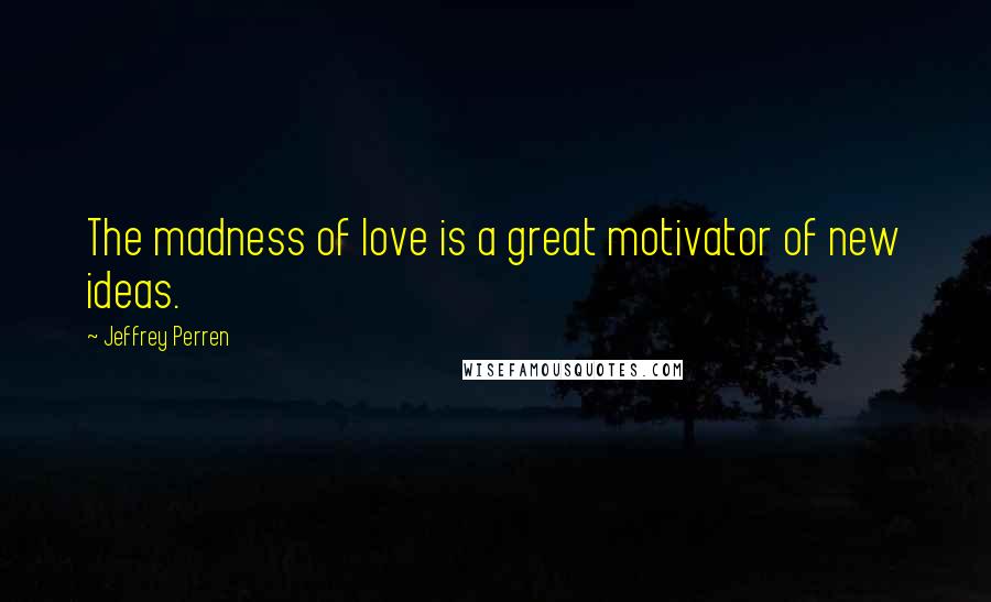 Jeffrey Perren Quotes: The madness of love is a great motivator of new ideas.