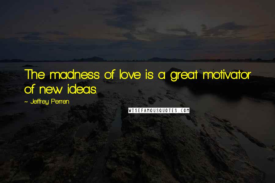 Jeffrey Perren Quotes: The madness of love is a great motivator of new ideas.