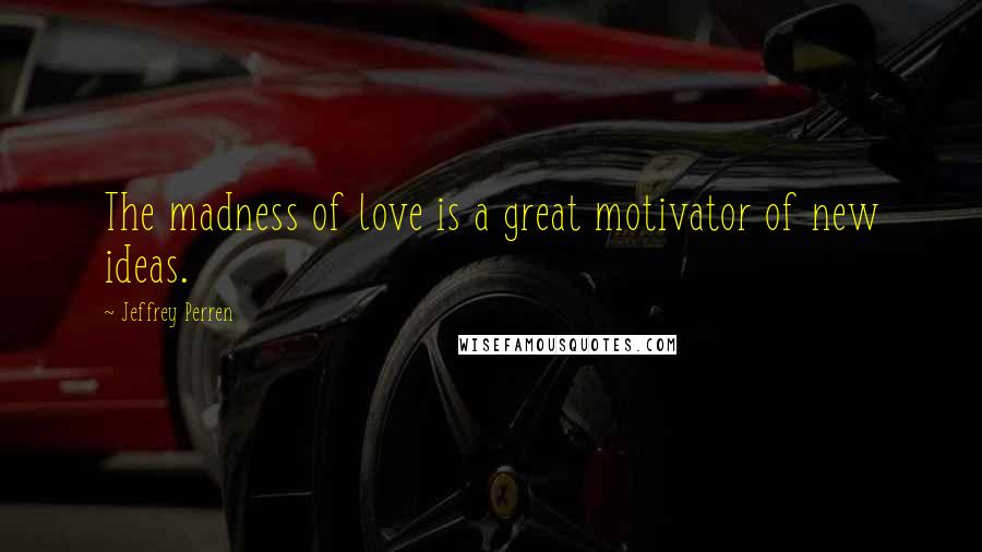 Jeffrey Perren Quotes: The madness of love is a great motivator of new ideas.