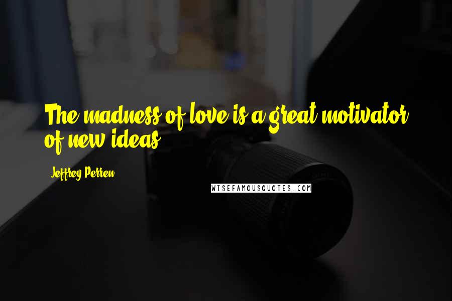 Jeffrey Perren Quotes: The madness of love is a great motivator of new ideas.